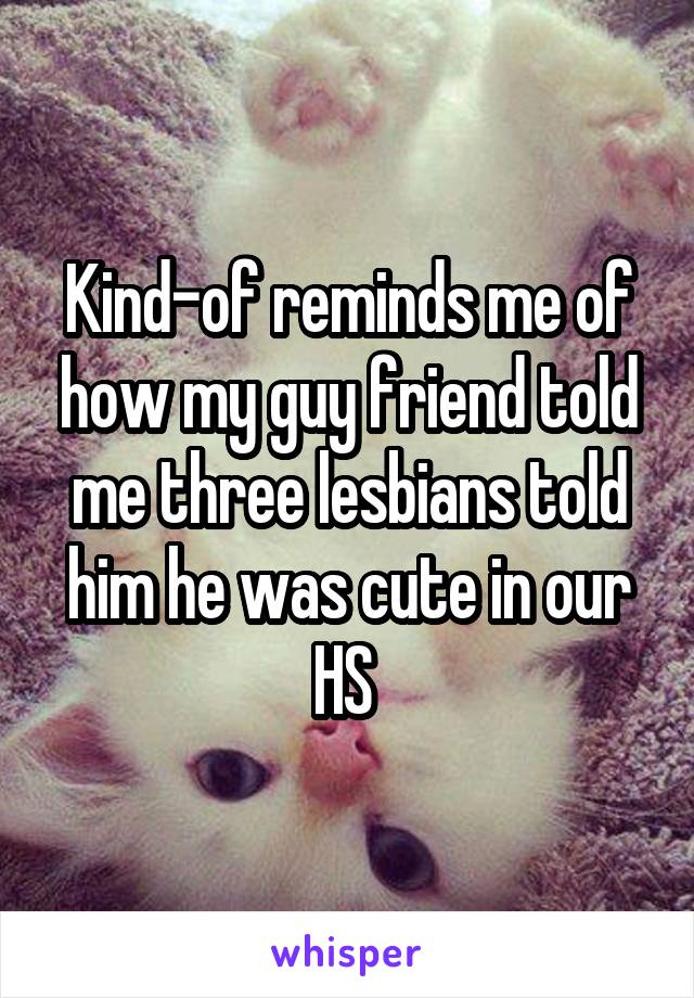 Kind-of reminds me of how my guy friend told me three lesbians told him he was cute in our HS 