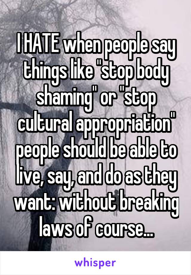 I HATE when people say things like "stop body shaming" or "stop cultural appropriation" people should be able to live, say, and do as they want: without breaking laws of course...