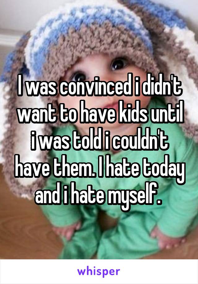 I was convinced i didn't want to have kids until i was told i couldn't have them. I hate today and i hate myself. 