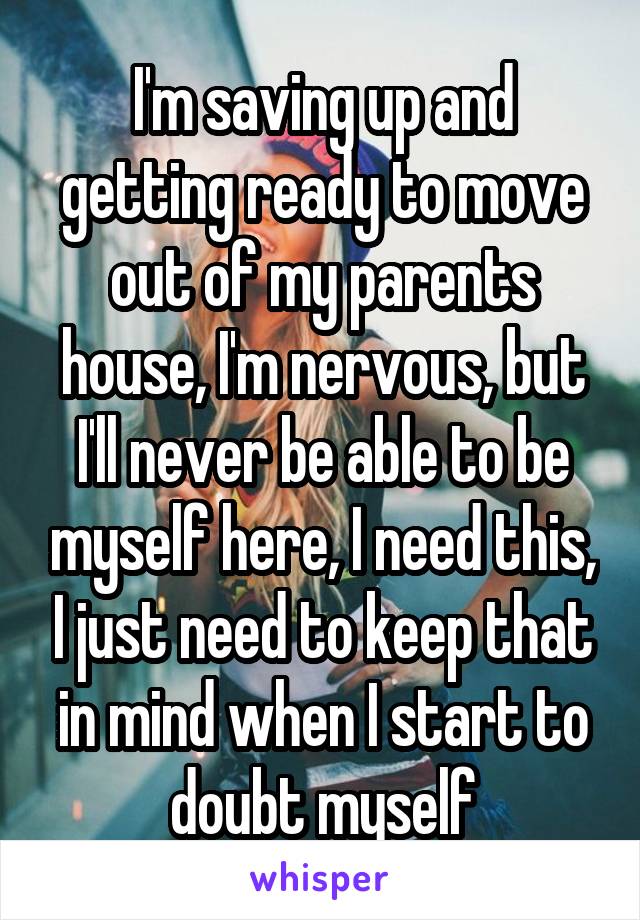 I'm saving up and getting ready to move out of my parents house, I'm nervous, but I'll never be able to be myself here, I need this, I just need to keep that in mind when I start to doubt myself