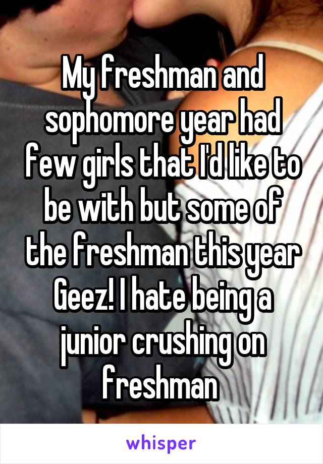My freshman and sophomore year had few girls that I'd like to be with but some of the freshman this year Geez! I hate being a junior crushing on freshman 