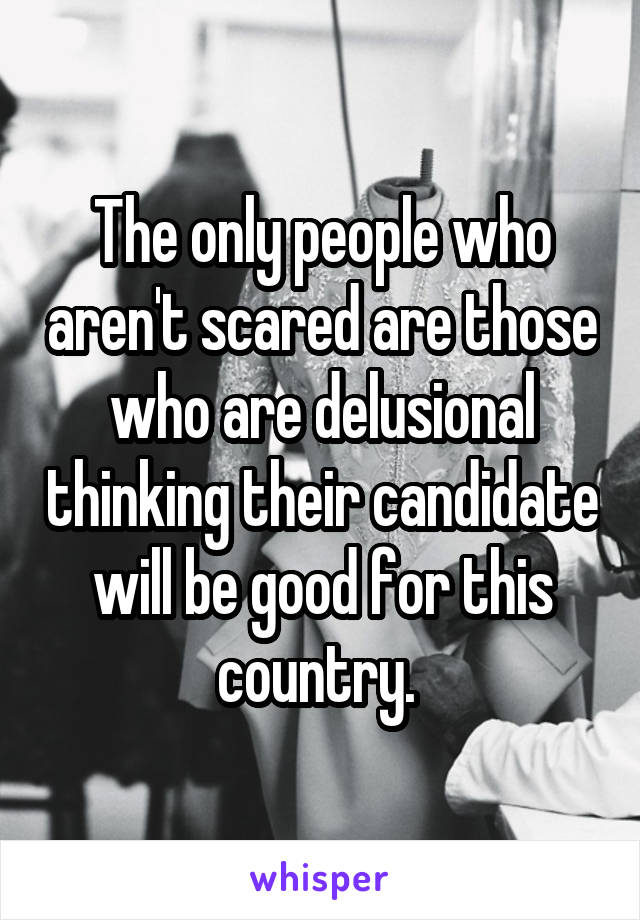 The only people who aren't scared are those who are delusional thinking their candidate will be good for this country. 