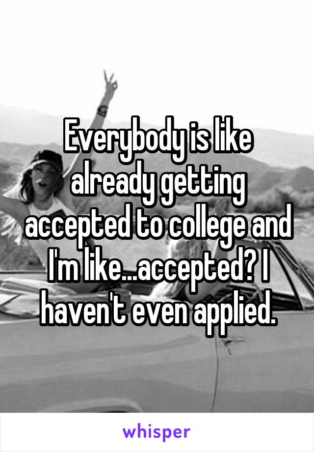 Everybody is like already getting accepted to college and I'm like...accepted? I haven't even applied.