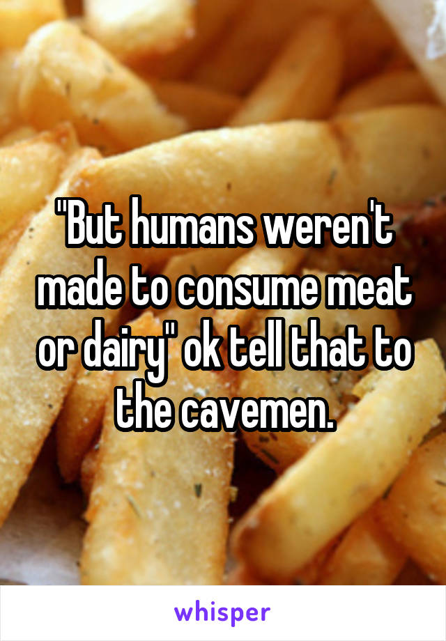 "But humans weren't made to consume meat or dairy" ok tell that to the cavemen.