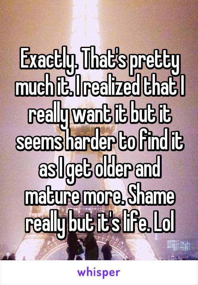 Exactly. That's pretty much it. I realized that I really want it but it seems harder to find it as I get older and mature more. Shame really but it's life. Lol