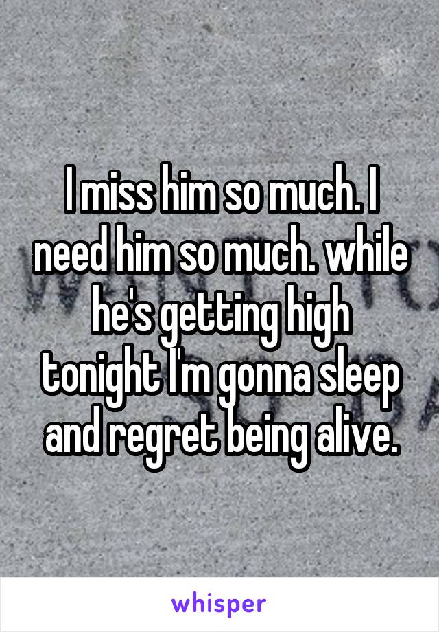 I miss him so much. I need him so much. while he's getting high tonight I'm gonna sleep and regret being alive.