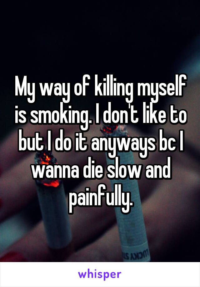 My way of killing myself is smoking. I don't like to but I do it anyways bc I wanna die slow and painfully.