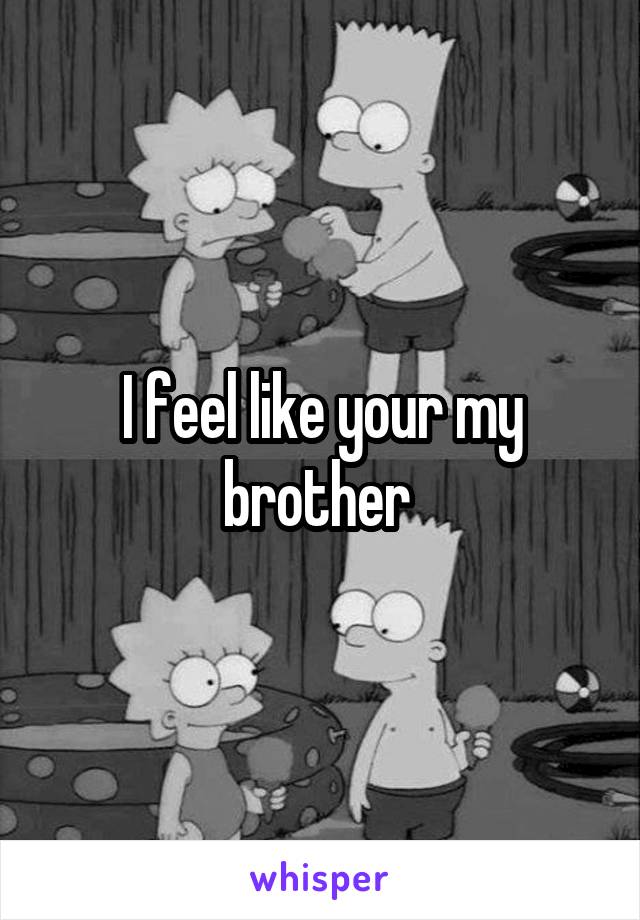 I feel like your my brother 