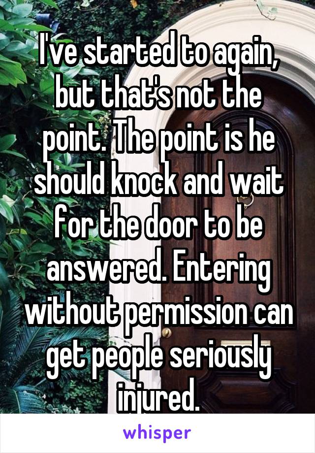 I've started to again, but that's not the point. The point is he should knock and wait for the door to be answered. Entering without permission can get people seriously injured.