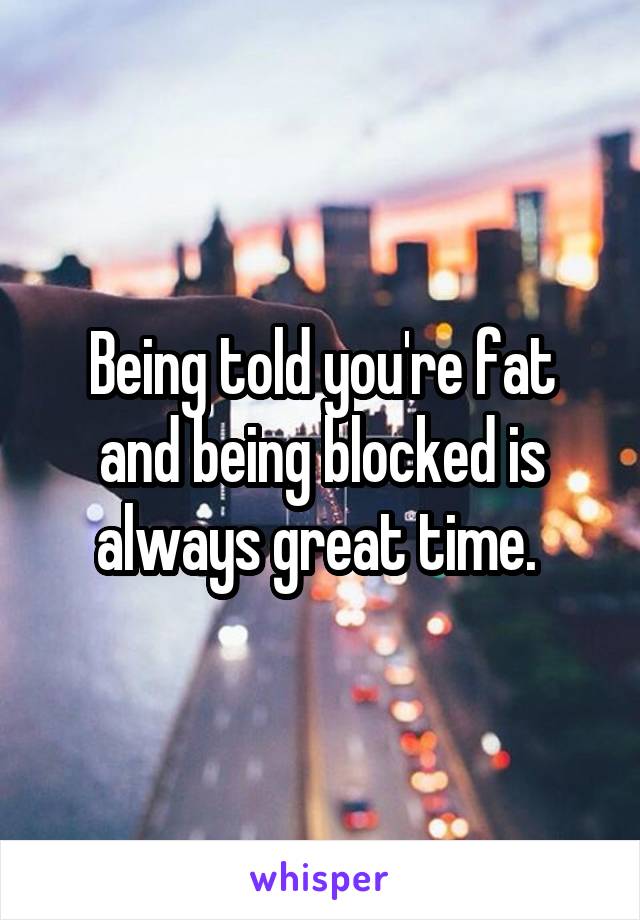 Being told you're fat and being blocked is always great time. 