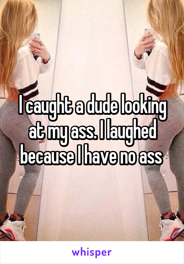 I caught a dude looking at my ass. I laughed because I have no ass 