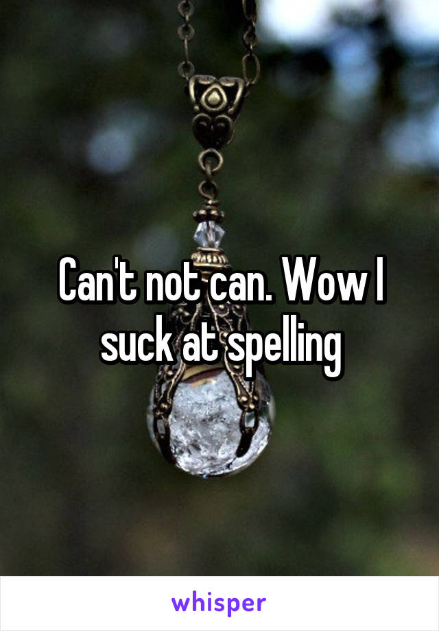 Can't not can. Wow I suck at spelling