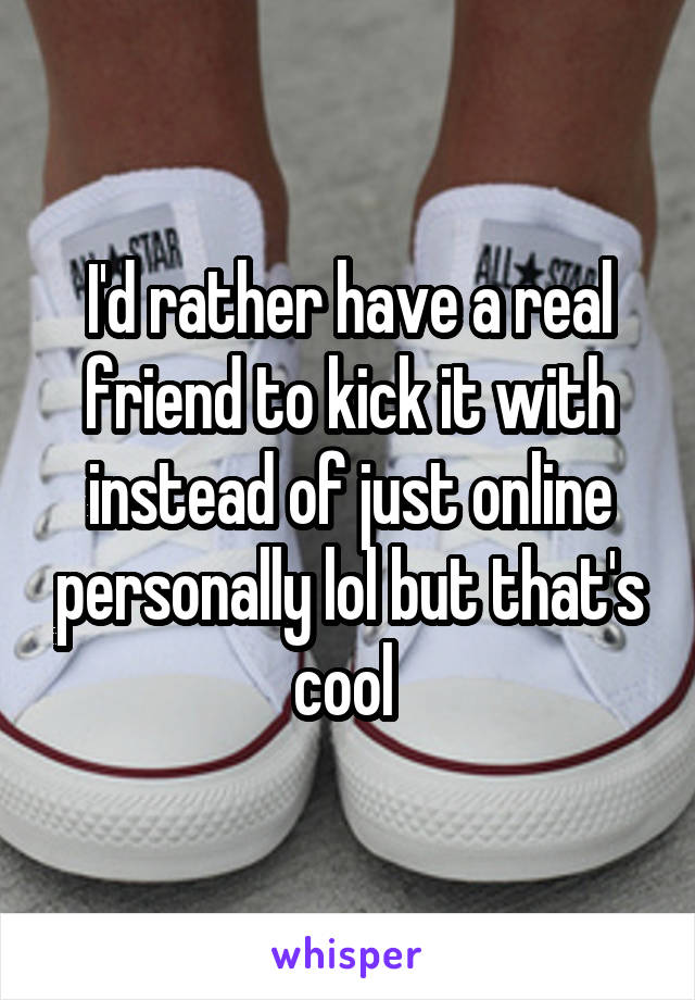 I'd rather have a real friend to kick it with instead of just online personally lol but that's cool 