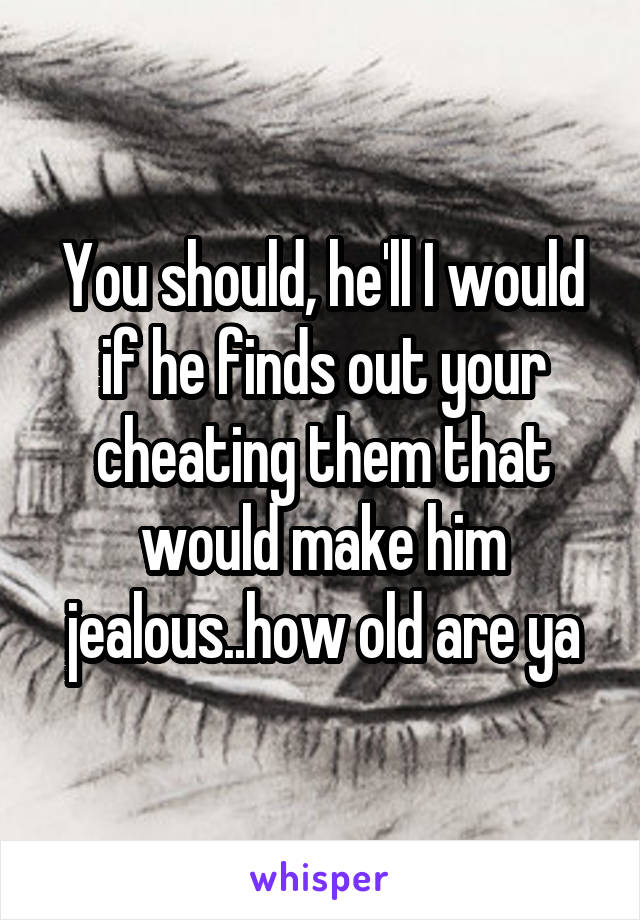 You should, he'll I would if he finds out your cheating them that would make him jealous..how old are ya