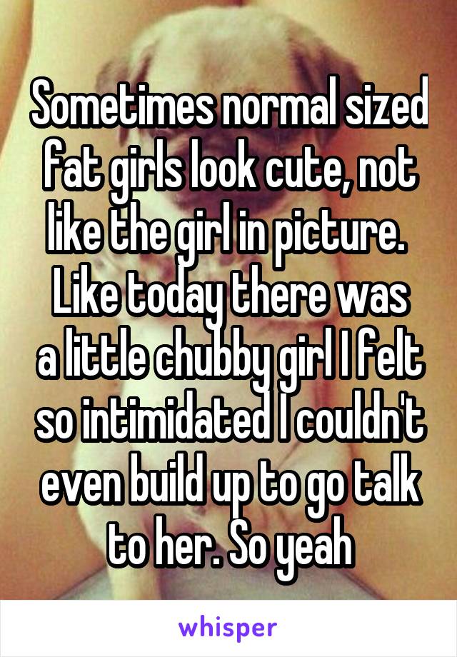 Sometimes normal sized fat girls look cute, not like the girl in picture. 
Like today there was a little chubby girl I felt so intimidated I couldn't even build up to go talk to her. So yeah