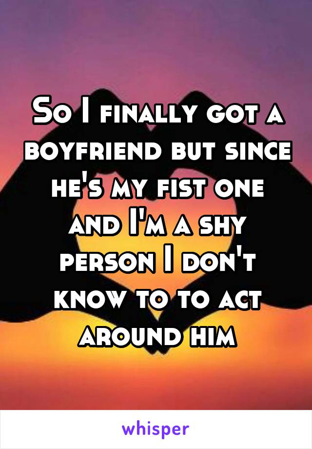 So I finally got a boyfriend but since he's my fist one and I'm a shy person I don't know to to act around him