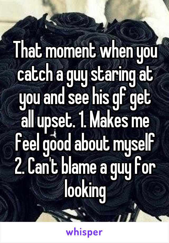 That moment when you catch a guy staring at you and see his gf get all upset. 1. Makes me feel good about myself 2. Can't blame a guy for looking