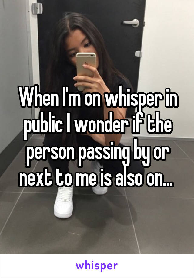 When I'm on whisper in public I wonder if the person passing by or next to me is also on... 