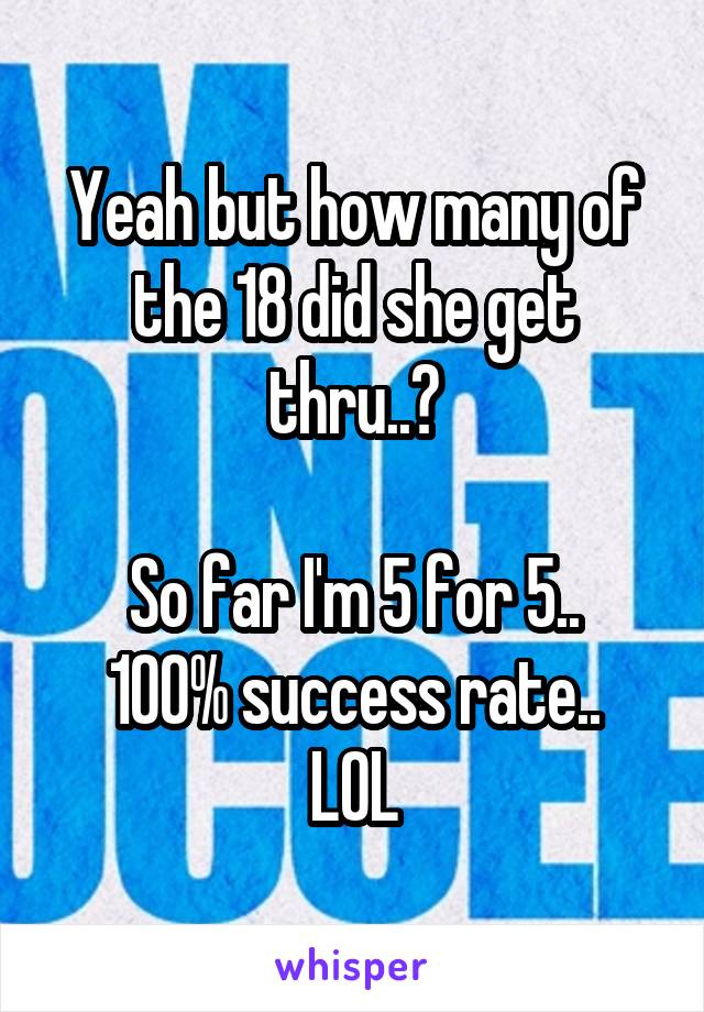Yeah but how many of the 18 did she get thru..?

So far I'm 5 for 5..
100% success rate..
LOL
