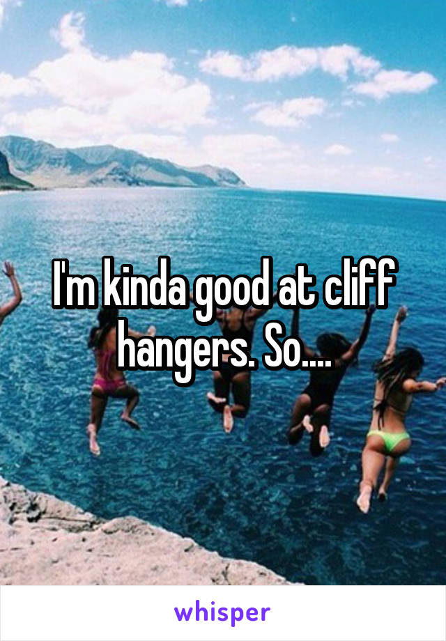 I'm kinda good at cliff hangers. So....