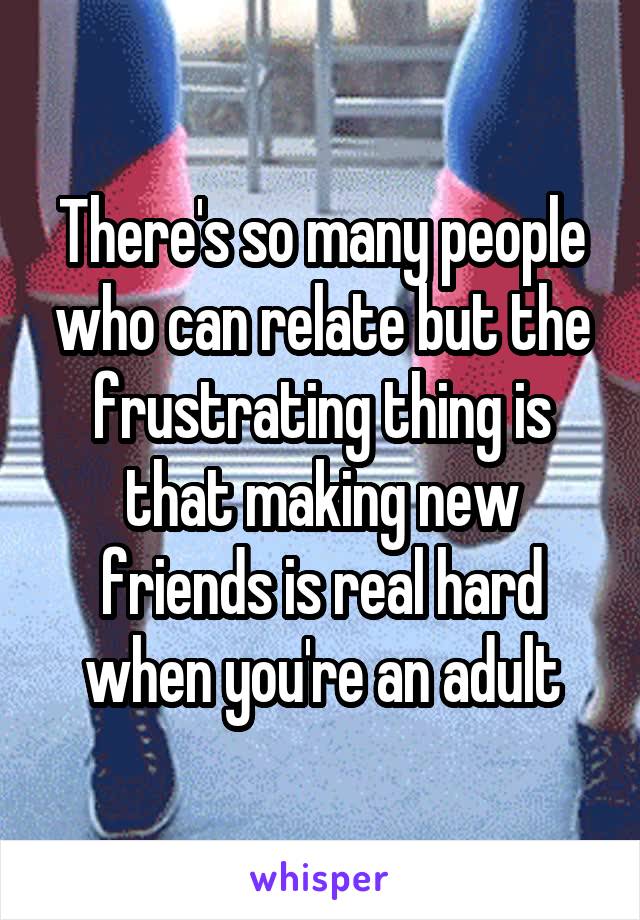 There's so many people who can relate but the frustrating thing is that making new friends is real hard when you're an adult