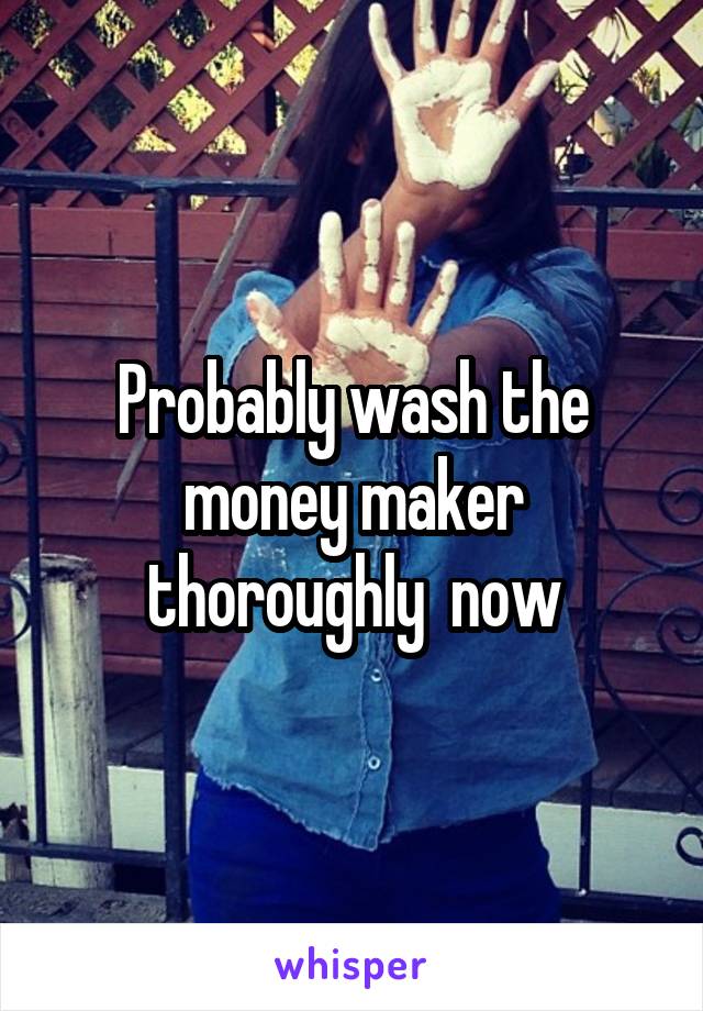 Probably wash the money maker thoroughly  now