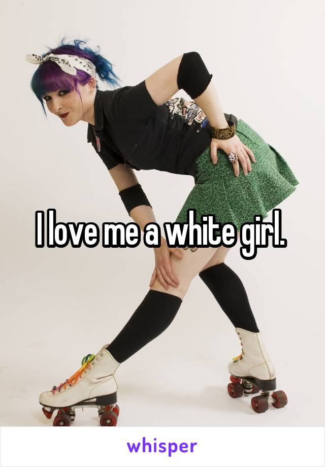 I love me a white girl. 