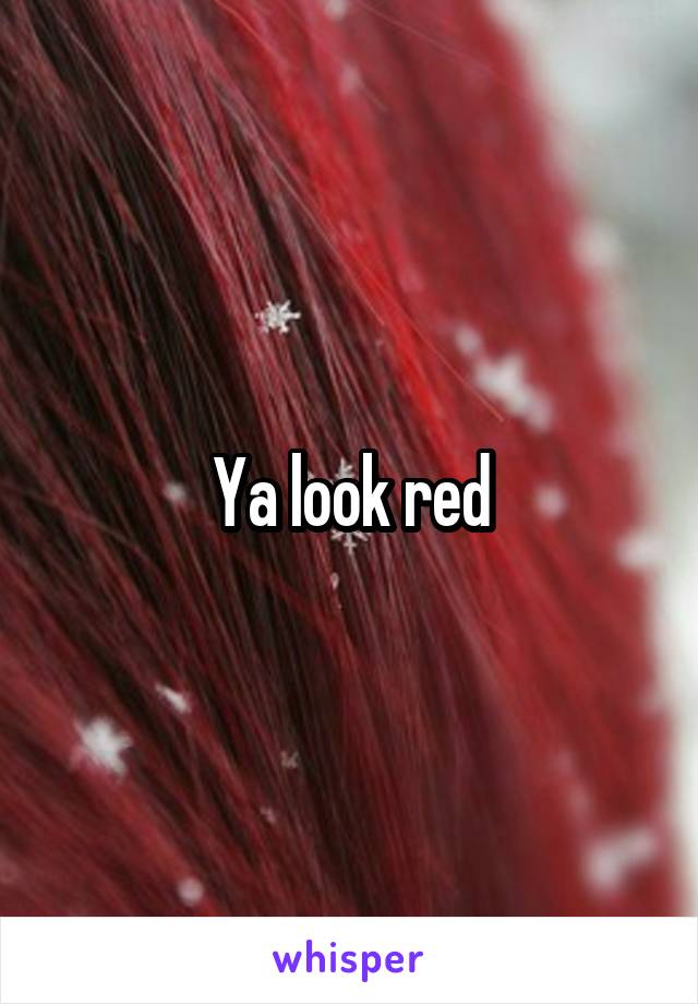 Ya look red