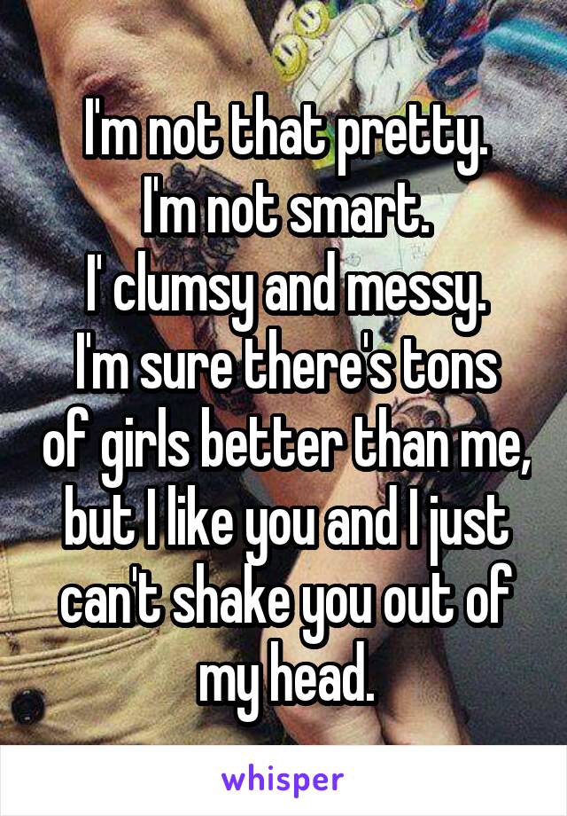 I'm not that pretty.
I'm not smart.
I' clumsy and messy.
I'm sure there's tons of girls better than me, but I like you and I just can't shake you out of my head.