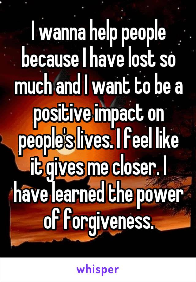 I wanna help people because I have lost so much and I want to be a positive impact on people's lives. I feel like it gives me closer. I have learned the power of forgiveness.
