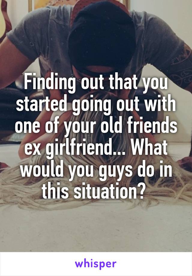 Finding out that you started going out with one of your old friends ex girlfriend... What would you guys do in this situation? 