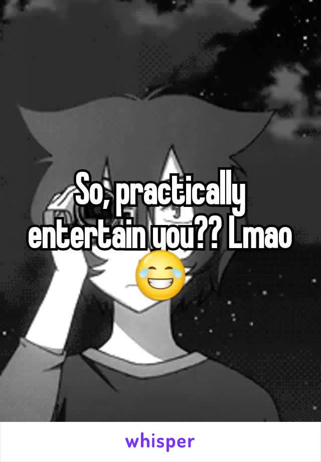 So, practically entertain you?? Lmao😂