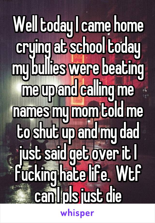 Well today I came home crying at school today my bullies were beating me up and calling me names my mom told me to shut up and my dad just said get over it I fucking hate life.  Wtf can I pls just die