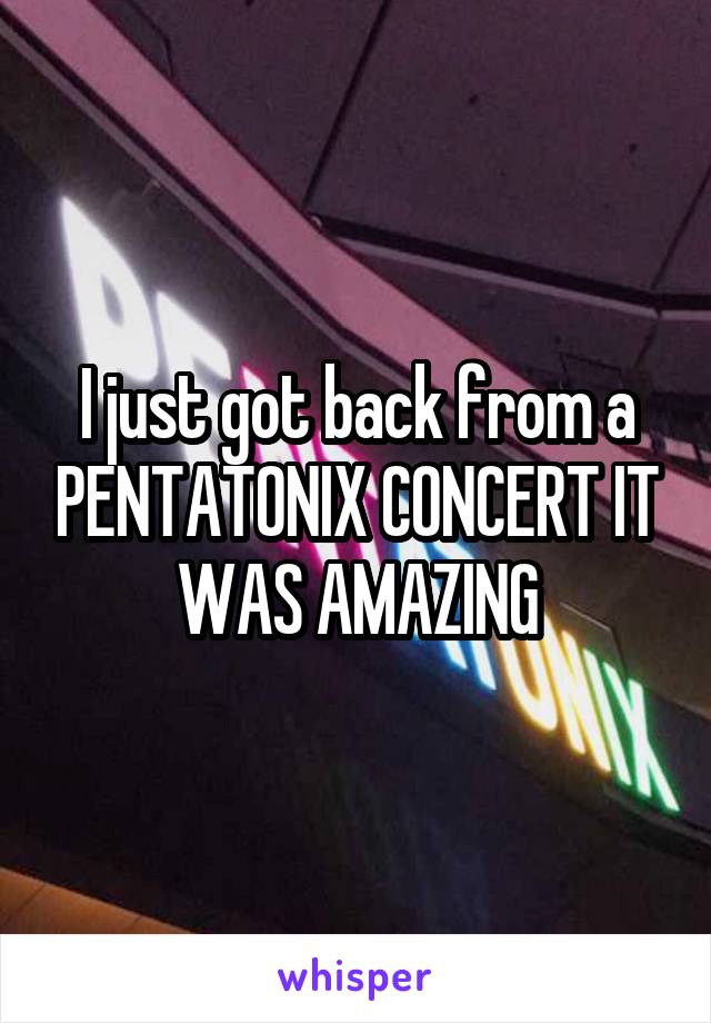 I just got back from a PENTATONIX CONCERT IT WAS AMAZING