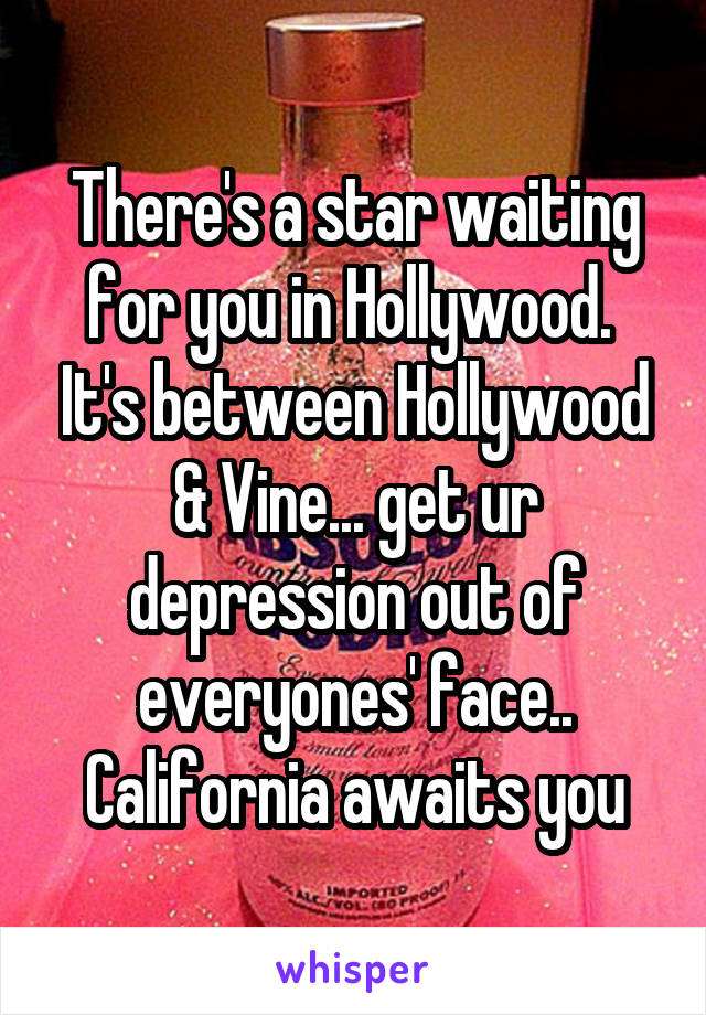 There's a star waiting for you in Hollywood.  It's between Hollywood & Vine... get ur depression out of everyones' face.. California awaits you
