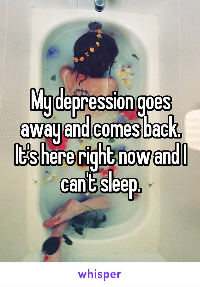 My depression goes away and comes back. It's here right now and I can't sleep.