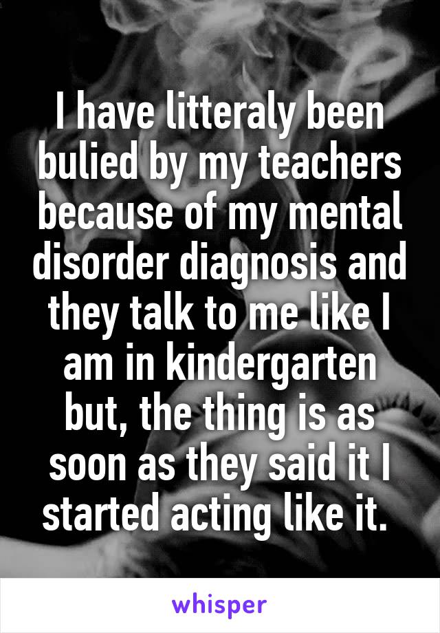 I have litteraly been bulied by my teachers because of my mental disorder diagnosis and they talk to me like I am in kindergarten but, the thing is as soon as they said it I started acting like it. 