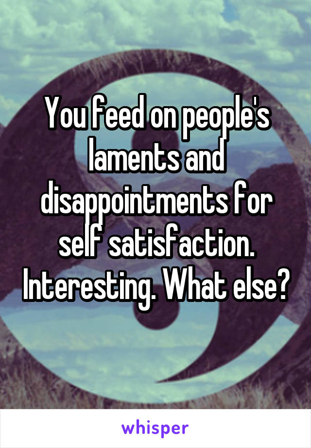 You feed on people's laments and disappointments for self satisfaction. Interesting. What else? 