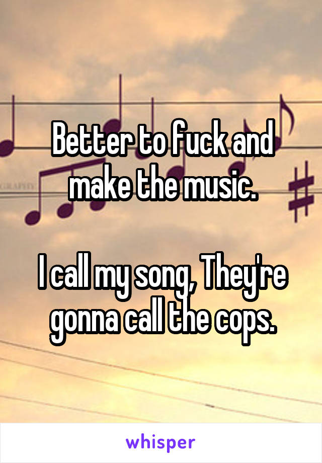 Better to fuck and make the music.

I call my song, They're gonna call the cops.