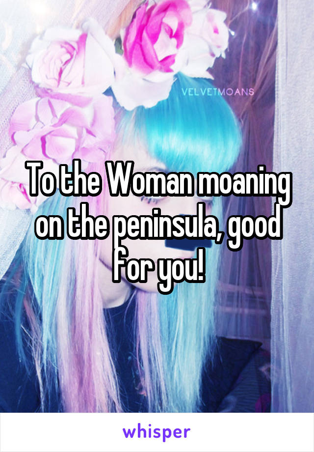 To the Woman moaning on the peninsula, good for you!