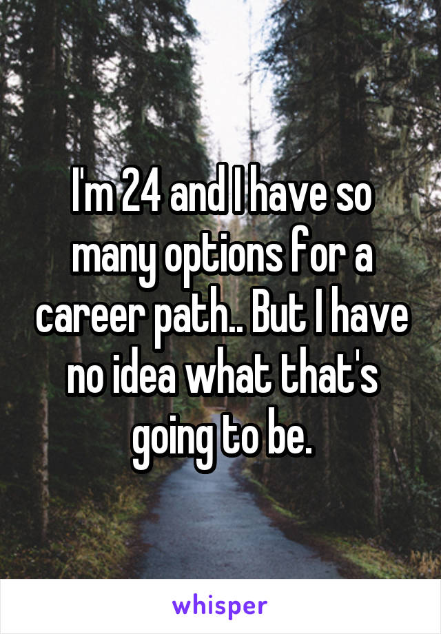 I'm 24 and I have so many options for a career path.. But I have no idea what that's going to be.
