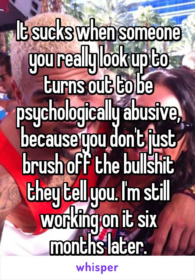 It sucks when someone you really look up to turns out to be psychologically abusive, because you don't just brush off the bullshit they tell you. I'm still working on it six months later.