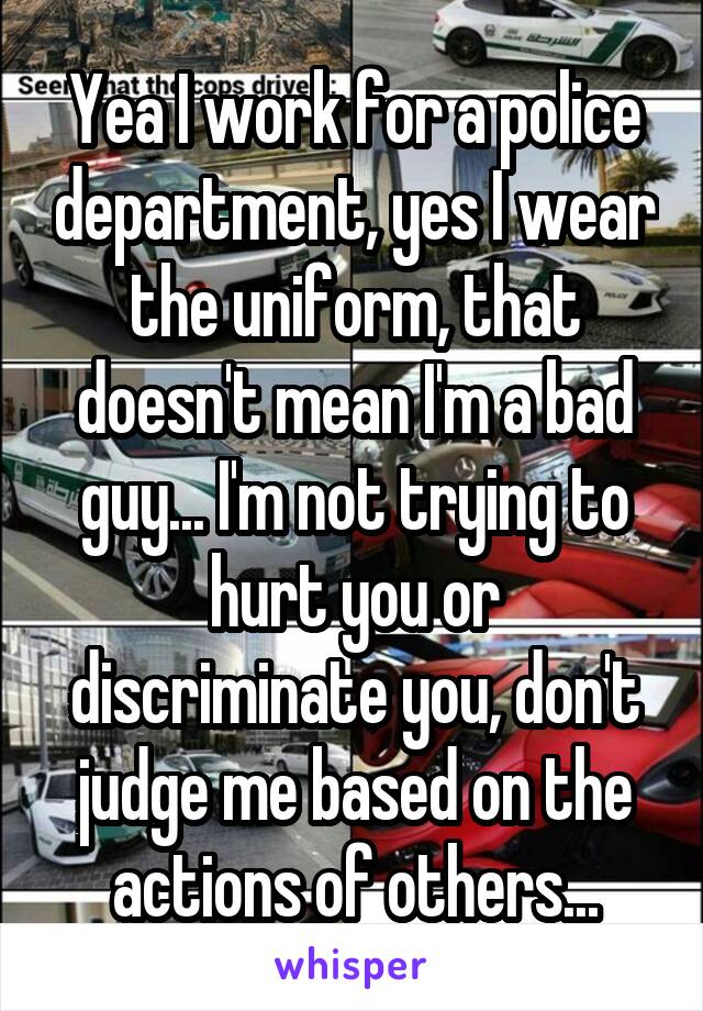 Yea I work for a police department, yes I wear the uniform, that doesn't mean I'm a bad guy... I'm not trying to hurt you or discriminate you, don't judge me based on the actions of others...