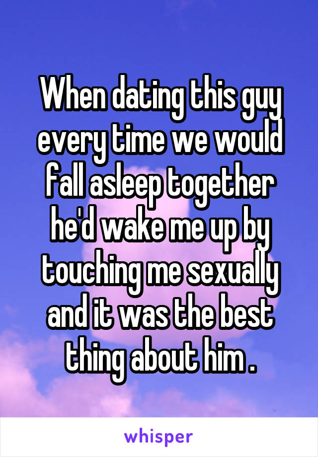 When dating this guy every time we would fall asleep together he'd wake me up by touching me sexually and it was the best thing about him .