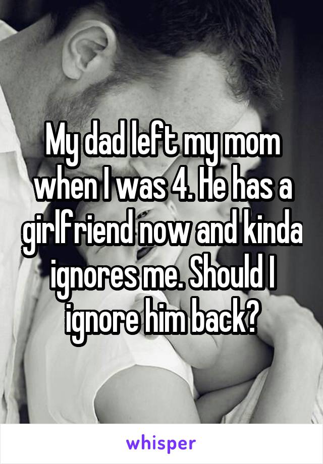 My dad left my mom when I was 4. He has a girlfriend now and kinda ignores me. Should I ignore him back?