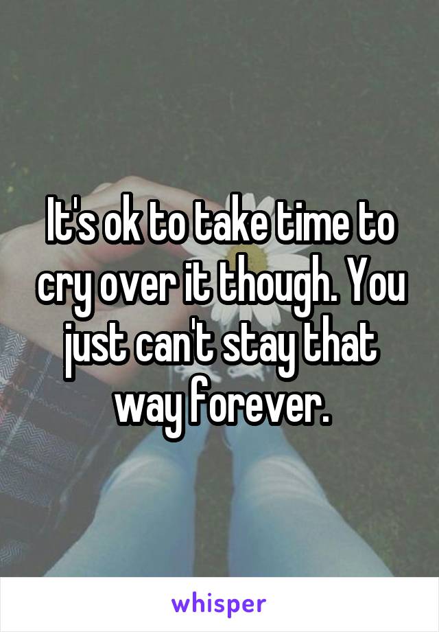 It's ok to take time to cry over it though. You just can't stay that way forever.