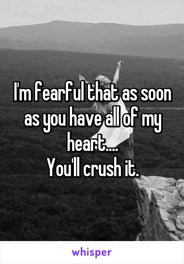 I'm fearful that as soon as you have all of my heart....
You'll crush it.