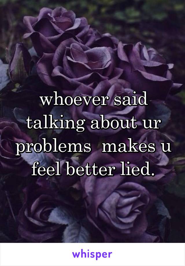 whoever said talking about ur problems  makes u feel better lied.