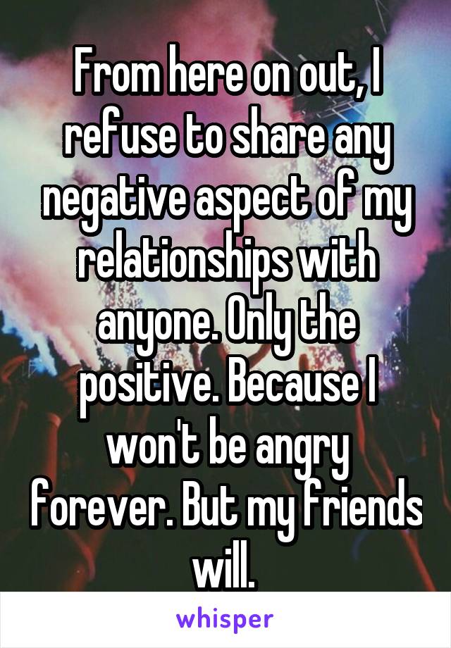 From here on out, I refuse to share any negative aspect of my relationships with anyone. Only the positive. Because I won't be angry forever. But my friends will. 