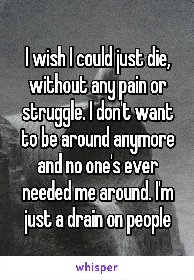 I wish I could just die, without any pain or struggle. I don't want to be around anymore and no one's ever needed me around. I'm just a drain on people